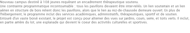 Nouveau campus destiné à 108 jeunes requérant un encadrement thérapeutique soutenu. Une contrainte programmatique incontournable : tous les pavillons devaient être inter-reliés. Un lien souterrain et un lien aérien en structure de bois relient donc les pavillons, alors que le lien au rez-de-chaussée demeure ouvert. En plus de l'hébergement, le programme inclut des services académiques, administratifs, thérapeutiques, sportif et de soutien. Entouré d'un vaste boisé existant, le projet est conçu pour alterner des vues sur jardins, cours, serre, et toits verts. Il inclut, en partie arrière du lot, une esplanade qui devient le coeur des activités culturelles et sportives. 