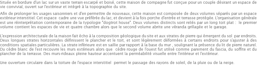 Située en bordure d'un lac sur un vaste terrain escarpé et boisé, cette maison de compagne fut conçue pour un couple désirant un espace de vie convivial, ouvert sur l'extérieur et intégré à la topographie du site. Afin de prolonger les usages saisonniers et d'en permettre de nouveaux, cette maison est composée de deux volumes séparés par un espace extérieur interstitiel. Cet espace cadre une vue préférée du lac, et devient à la fois porche d'entrée et terrasse protégée. L'organisation générale est une réinterprétation contemporaine de la typologie "dogtrot house". Deux volumes distincts sont reliés par un long toit plat : le premier volume contient les espaces de vie et quatre chambre alors que le second volume abrite une véranda grillagée et le garage. L'expression architecturale de la maison fait écho à la composition géologique du site et aux strates de pierre qui émergent du sol par endroits. Deux longues strates horizontales définissent le plancher et le toit, et sont légèrement déformées à certains endroits pour s'ajuster à des conditions spatiales particulières. La strate inférieure est en saillie par rapport à la base du mur , soulignant la présence du lit de pierre naturel. Du cèdre blanc de l'est recouvre les murs extérieurs alors que cèdre rouge de l'ouest fut utilisé comme parement du fascia, du soffite et du plancher de la terrasse. Des murs-rideaux pleine hauteur accentuent la perméabilité visuelle entre l'intérieur et l'extérieur. Une ouverture circulaire dans la toiture de l'espace interstitiel permet le passage des rayons de soleil, de la pluie ou de la neige. 