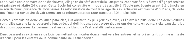 La nouvelle école primaire de Kashechewan, village cri du côté ouest de la Baie James, est destinée aux élèves d’âge préscolaire et primaire et abrite 24 classes. Cette école fut construite en mode très accéléré, l’école précédente ayant été démolie en raison de l’omniprésence de moisissures. La relocalisation de tout le village de Kashechewan est planifié d’ici 2 ans, de sorte que l’école à construire devait permettre sa refragmentation pour transport 30km plus loin. L’école s’articule en deux volumes parallèles, l’un abritant les plus jeunes élèves, et l’autre les plus vieux. Les deux volumes sont reliés par une large passerelle fenestrée, qui définit deux cours protégées et ont des toits en pente, s’élançant dans les directions opposées. Le parement est en cèdre blanc de l’est, installé verticalement. Deux passerelles extérieures de bois permettent de monter doucement vers les entrées, et se présentent comme un geste d’accueil pour les enfants de la communauté de Kashechewan. 