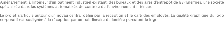 Aménagement, à l'intérieur d'un bâtiment industriel existant, des bureaux et des aires d'entrepôt de BBP Énergies, une société spécialisée dans les systèmes automatisés de contrôle de l'environnement intérieur. Le projet s'articule autour d'un noyau central défini par la réception et le café des employés. La qualité graphique du logo corporatif est soulignée à la réception par un trait linéaire de lumière percutant le logo. 