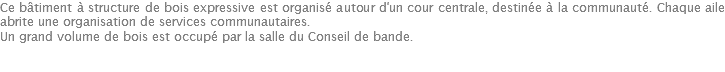 Ce bâtiment à structure de bois expressive est organisé autour d'un cour centrale, destinée à la communauté. Chaque aile abrite une organisation de services communautaires. Un grand volume de bois est occupé par la salle du Conseil de bande. 